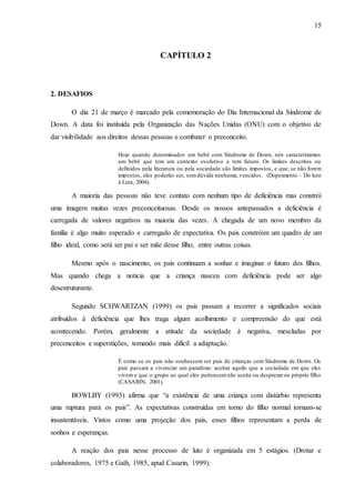 15
CAPÍTULO 2
2. DESAFIOS
O dia 21 de março é marcado pela comemoração do Dia Internacional da Síndrome de
Down. A data foi instituída pela Organização das Nações Unidas (ONU) com o objetivo de
dar visibilidade aos direitos dessas pessoas e combater o preconceito.
Hoje quando denominados um bebê com Síndrome de Down, nós caracterizamos
um bebê que tem um contexto evolutivo e tem futuro. Os limites descritos ou
definidos pela literatura ou pela sociedade são limites impostos, e que, se não forem
impostos, eles poderão ser, semdúvida nenhuma, vencidos. (Depoimento – Do luto
á Luta, 2004).
A maioria das pessoas não teve contato com nenhum tipo de deficiência mas constrói
uma imagem muitas vezes preconceituosas. Desde os nossos antepassados a deficiência é
carregada de valores negativos na maioria das vezes. A chegada de um novo membro da
família é algo muito esperado e carregado de expectativa. Os pais constróim um quadro de um
filho ideal, como será ser pai e ser mãe desse filho, entre outras coisas.
Mesmo após o nascimento, os pais continuam a sonhar e imaginar o futuro dos filhos.
Mas quando chega a noticia que a criança nasceu com deficiência pode ser algo
desestruturante.
Segundo SCHWARTZAN (1999) os pais passam a recorrer a significados sociais
atribuídos à deficiência que lhes traga algum acolhimento e compreensão do que está
acontecendo. Porém, geralmente a atitude da sociedade é negativa, mescladas por
preconceitos e superstições, tomando mais difícil a adaptação.
É como se os pais não soubessem ser pais de crianças com Síndrome de Down. Os
pais passam a vivenciar um paradoxo: aceitar aquilo que a sociedade em que eles
vivem e que o grupo ao qual eles pertencemnão aceita ou desprezar eu próprio filho
(CASARIN, 2001).
BOWLBY (1993) afirma que “a existência de uma criança com distúrbio representa
uma ruptura para os pais”. As expectativas construídas em torno do filho normal tornam-se
insustentáveis. Vistos como uma projeção dos pais, esses filhos representam a perda de
sonhos e esperanças.
A reação dos pais nesse processo de luto é organizada em 5 estágios. (Drotar e
colaboradores, 1975 e Gath, 1985, apud Casarin, 1999):
 