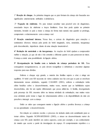 16
1º Reação de choque. As primeiras imagens que os pais formam da criança são baseadas nos
significados anteriormente atribuídos à deficiência.
2º Negação da síndrome. Os pais tentam acreditar num possível erro de diagnóstico,
associando traços da síndrome a traços familiares. Essa fase pode ajudar no primeiro
momento, levando os pais a tratar a criança de forma mais natural, mas quando se prolonga,
compromete o relacionamento com a criança real.
3º Reação emocional intensa. Nessa fase, a certeza do diagnóstico gera emoções e
sentimentos diversos: tristeza pela perda do bebê imaginado, raiva, ansiedade, insegurança
pelo desconhecido, impotência diante de uma situação insustentável.
4º Redução da ansiedade e da insegurança. As reações do bebê ajudam a compreender
melhor a situação, já que ele não é tão estranho e diferente quanto os pais pensavam no início.
Começa a existir uma possibilidade de ligação afetiva.
5º Reorganização da família com a inclusão da criança portadora de SD. Para
conseguirem reorganizarem-se, os pais devem ressignificar à deficiência e encontrar algumas
respostas para suas dúvidas.
Embora o choque seja grande, a maioria das famílias supera a crise e atinge um
equilíbrio. O bebê com SD necessita de vários cuidados isso faz com que os pais se envolvam
intensamente nessas atividades, segundo CASARIN (2001), embora a estimulação tenha
efeito benéfico sobre o desenvolvimento, muitas vezes, mesmo que as habilidades sejam
desenvolvidas, não há um sujeito diferenciado que possa utilizá-las. A família, desorganizada
pela presença da SD, encontra alívio na intensa atividade de estimulação, mas muitas vezes
essa atividade pode tomar o lugar do relacionamento afetivo e da disponibilidade da mãe em
perceber e interagir com a criança.
Então as mães que conseguem manter a ligação afetiva e positiva favorece a criança
no seu aprendizado e desenvolvimento.
Em relação ao contexto escolar, o processo da inclusão ainda está caminhando para se
tornar efetiva. Segundo SCHWARTZMAN (2003), o atraso no desenvolvimento motor da
criança com SD, pode interferir em outros aspectos, como por exemplo, o seu conhecimento
de mundo que ocorre a partir da investigação do espaço. O comportamento repetitivo e a
 