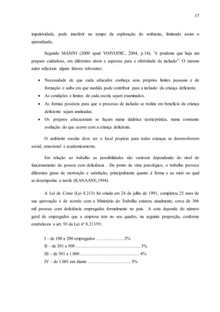 17
impulsividade, pode interferir no tempo da exploração do ambiente, limitando assim o
aprendizado,
Segundo MASINI (2000 apud VOIVODIC, 2004, p.34), “é prudente que haja um
preparo cuidadoso, em diferentes níveis e aspectos para a efetividade da inclusão”. O mesmo
autor relaciona alguns fatores relevantes:
 Necessidade de que cada educador conheça seus próprios limites pessoais e de
formação e saiba em que medida pode contribuir para a inclusão da criança deficiente.
 As condições e limites de cada escola sejam examinados.
 As formas possíveis para que o processo de inclusão se realize em benefício da criança
deficiente sejam analisadas.
 Os projetos educacionais se façam numa dialética teoria/prática, numa constante
avaliação do que ocorre com a criança deficiente.
O ambiente escolar deve ser o local propício para todas crianças se desenvolverem
social, emocional e academicamente.
Em relação ao trabalho as possibilidades são variáveis dependendo do nível de
funcionamento da pessoa com deficiência . Do ponto de vista psicológico, o trabalho provoca
diferentes graus de motivação e satisfação, principalmente quanto à forma e ao meio no qual
se desempenha a tarefa (KANAANE,1994).
A Lei de Cotas (Lei 8.213) foi criada em 24 de julho de 1991, completou 25 anos de
sua aprovação e de acordo com o Ministério do Trabalho existem, atualmente, cerca de 306
mil pessoas com deficiência empregadas formalmente no país. A cota depende do número
geral de empregados que a empresa tem no seu quadro, na seguinte proporção, conforme
estabeleceu o art. 93 da Lei nº 8.213/91:
I – de 100 a 200 empregados ……………… 2%
II – de 201 a 500 …………………………………….. 3%
III – de 501 a 1.000 …………………………………. 4%
IV – de 1.001 em diante ……………………….. 5%
 