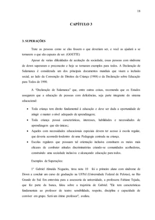 18
CAPÍTULO 3
3. SUPERAÇÕES
Trate as pessoas como se elas fossem o que deveriam ser, e você as ajudará a se
tornarem o que são capazes de ser. (GOETTE)
Apesar de varias dificuldades de aceitação da sociedade, essas pessoas com síndrome
de down superaram o preconceito e hoje se tornaram exemplos para todos. A Declaração de
Salamanca é considerada um dos principais documentos mundiais que visam a inclusão
social, ao lado da Convenção de Direitos da Criança (1988) e da Declaração sobre Educação
para Todos de 1990.
A “Declaração de Salamanca” que, entre outras coisas, recomenda que os Estados
assegurem que a educação de pessoas com deficiências, seja parte integrante do sistema
educacional:
 Toda criança tem direito fundamental à educação e deve ser dada a oportunidade de
atingir e manter o nível adequado de aprendizagem;
 Toda criança possui características, interesses, habilidades e necessidades de
aprendizagem que são únicas;;
 Aqueles com necessidades educacionais especiais devem ter acesso à escola regular,
que deveria acomodá-losdentro de uma Pedagogia centrada na criança.
 Escolas regulares que possuam tal orientação inclusiva constituem os meios mais
eficazes de combater atitudes discriminatórias criando-se comunidades acolhedoras,
construindo uma sociedade inclusiva e alcançando educação para todos.
Exemplos de Superações:
1° Gabriel Almeida Nogueira, tirou nota 10 foi o primeiro aluno com síndrome de
Down a concluir um curso de graduação na UFPel (Universidade Federal de Pelotas), no Rio
Grande do Sul. Em entrevista para a assessoria da universidade, a professora Fabiane Tejada,
que fez parte da banca, falou sobre a trajetória de Gabriel. "Ele tem características
fundamentais ao professor de teatro: sensibilidade, respeito, disciplina e capacidade de
conviver em grupo. Será um ótimo professor", avaliou.
 