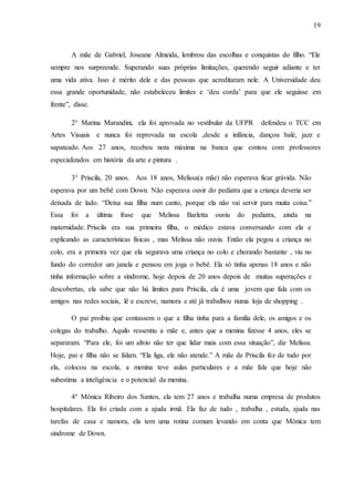 19
A mãe de Gabriel, Joseane Almeida, lembrou das escolhas e conquistas do filho. “Ele
sempre nos surpreende. Superando suas próprias limitações, querendo seguir adiante e ter
uma vida ativa. Isso é mérito dele e das pessoas que acreditaram nele. A Universidade deu
essa grande oportunidade, não estabeleceu limites e ‘deu corda’ para que ele seguisse em
frente”, disse.
2° Marina Marandini, ela foi aprovada no vestibular da UFPR defendeu o TCC em
Artes Visuais e nunca foi reprovada na escola ,desde a infância, dançou balé, jazz e
sapateado. Aos 27 anos, recebeu nota máxima na banca que contou com professores
especializados em história da arte e pintura .
3° Priscila, 20 anos. Aos 18 anos, Melissa(a mãe) não esperava ficar grávida. Não
esperava por um bebê com Down. Não esperava ouvir do pediatra que a criança deveria ser
deixada de lado. “Deixa sua filha num canto, porque ela não vai servir para muita coisa.”
Essa foi a última frase que Melissa Barletta ouviu do pediatra, ainda na
maternidade. Priscila era sua primeira filha, o médico estava conversando com ela e
explicando as características físicas , mas Melissa não ouvia. Então ela pegou a criança no
colo, era a primeira vez que ela segurava uma criança no colo e chorando bastante , viu no
fundo do corredor um janela e pensou em joga o bebê. Ela só tinha apenas 18 anos e não
tinha informação sobre a síndrome, hoje depois de 20 anos depois de muitas superações e
descobertas, ela sabe que não há limites para Priscila, ela é uma jovem que fala com os
amigos nas redes sociais, lê e escreve, namora e até já trabalhou numa loja de shopping .
O pai proibiu que contassem o que a filha tinha para a família dele, os amigos e os
colegas do trabalho. Aquilo ressentiu a mãe e, antes que a menina fizesse 4 anos, eles se
separaram. “Para ele, foi um alívio não ter que lidar mais com essa situação”, diz Melissa.
Hoje, pai e filha não se falam. “Ela liga, ele não atende.” A mãe de Priscila fez de tudo por
ela, colocou na escola, a menina teve aulas particulares e a mãe fala que hoje não
subestima a inteligência e o potencial da menina.
4° Mônica Ribeiro dos Santos, ela tem 27 anos e trabalha numa empresa de produtos
hospitalares. Ela foi criada com a ajuda irmã. Ela faz de tudo , trabalha , estuda, ajuda nas
tarefas de casa e namora, ela tem uma rotina comum levando em conta que Mônica tem
síndrome de Down.
 