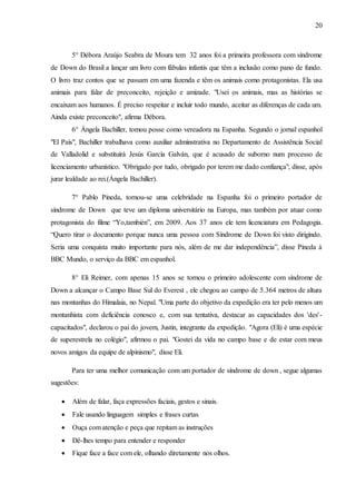 20
5° Débora Araújo Seabra de Moura tem 32 anos foi a primeira professora com síndrome
de Down do Brasil a lançar um livro com fábulas infantis que têm a inclusão como pano de fundo.
O livro traz contos que se passam em uma fazenda e têm os animais como protagonistas. Ela usa
animais para falar de preconceito, rejeição e amizade. "Usei os animais, mas as histórias se
encaixam aos humanos. É preciso respeitar e incluir todo mundo, aceitar as diferenças de cada um.
Ainda existe preconceito", afirma Débora.
6° Ángela Bachiller, tomou posse como vereadora na Espanha. Segundo o jornal espanhol
"El País", Bachiller trabalhava como auxiliar adminstrativa no Departamento de Assistência Social
de Valladolid e substituirá Jesús García Galván, que é acusado de suborno num processo de
licenciamento urbanístico. "Obrigado por tudo, obrigado por terem me dado confiança", disse, após
jurar lealdade ao rei.(Ángela Bachiller).
7° Pablo Pineda, tornou-se uma celebridade na Espanha foi o primeiro portador de
síndrome de Down que teve um diploma universitário na Europa, mas também por atuar como
protagonista do filme “Yo,también”, em 2009. Aos 37 anos ele tem licenciatura em Pedagogia.
“Quero tirar o documento porque nunca uma pessoa com Síndrome de Down foi visto dirigindo.
Seria uma conquista muito importante para nós, além de me dar independência”, disse Pineda à
BBC Mundo, o serviço da BBC em espanhol.
8° Eli Reimer, com apenas 15 anos se tornou o primeiro adolescente com síndrome de
Down a alcançar o Campo Base Sul do Everest , ele chegou ao campo de 5.364 metros de altura
nas montanhas do Himalaia, no Nepal. "Uma parte do objetivo da expedição era ter pelo menos um
montanhista com deficiência conosco e, com sua tentativa, destacar as capacidades dos 'des'-
capacitados", declarou o pai do jovem, Justin, integrante da expedição. "Agora (Eli) é uma espécie
de superestrela no colégio", afirmou o pai. "Gostei da vida no campo base e de estar com meus
novos amigos da equipe de alpinismo", disse Eli.
Para ter uma melhor comunicação com um portador de síndrome de down , segue algumas
sugestões:
 Além de falar, faça expressões faciais, gestos e sinais.
 Fale usando linguagem simples e frases curtas
 Ouça com atenção e peça que repitam as instruções
 Dê-lhes tempo para entender e responder
 Fique face a face com ele, olhando diretamente nos olhos.
 
