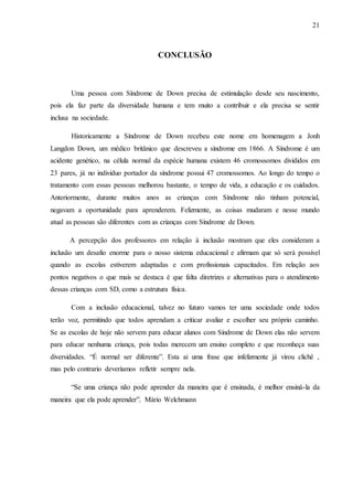 21
CONCLUSÃO
Uma pessoa com Síndrome de Down precisa de estimulação desde seu nascimento,
pois ela faz parte da diversidade humana e tem muito a contribuir e ela precisa se sentir
inclusa na sociedade.
Historicamente a Síndrome de Down recebeu este nome em homenagem a Jonh
Langdon Down, um médico britânico que descreveu a síndrome em 1866. A Síndrome é um
acidente genético, na célula normal da espécie humana existem 46 cromossomos divididos em
23 pares, já no individuo portador da síndrome possui 47 cromossomos. Ao longo do tempo o
tratamento com essas pessoas melhorou bastante, o tempo de vida, a educação e os cuidados.
Anteriormente, durante muitos anos as crianças com Síndrome não tinham potencial,
negavam a oportunidade para aprenderem. Felizmente, as coisas mudaram e nesse mundo
atual as pessoas são diferentes com as crianças com Síndrome de Down.
A percepção dos professores em relação à inclusão mostram que eles consideram a
inclusão um desafio enorme para o nosso sistema educacional e afirmam que só será possível
quando as escolas estiverem adaptadas e com profissionais capacitados. Em relação aos
pontos negativos o que mais se destaca é que falta diretrizes e alternativas para o atendimento
dessas crianças com SD, como a estrutura física.
Com a inclusão educacional, talvez no futuro vamos ter uma sociedade onde todos
terão voz, permitindo que todos aprendam a criticar avaliar e escolher seu próprio caminho.
Se as escolas de hoje não servem para educar alunos com Síndrome de Down elas não servem
para educar nenhuma criança, pois todas merecem um ensino completo e que reconheça suas
diversidades. “É normal ser diferente”. Esta ai uma frase que infelizmente já virou clichê ,
mas pelo contrario deveríamos refletir sempre nela.
“Se uma criança não pode aprender da maneira que é ensinada, é melhor ensiná-la da
maneira que ela pode aprender”. Mário Welchmann
 