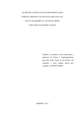 3
SECRETARIA DE EDUCAÇÃO DE PERNAMBUCO-SE/PE
GERÊNCIA REGIONAL DE EDUCAÇÃO-GRE MATA SUL
ESCOLA DE REFERÊNCIA EM ENSINO MÉDIO
JOÃO LOPES DE SIQUEIRA SANTOS
Trabalho de conclusão de curso apresentado á
professora de Projeto e Empreendedorismo
pela aluna: Emily Larissa da Paz Moréte, sob
orientação, e como requisito parcial para
conclusão do ENSINO MÉDIO.
RIBEIRÃO, 2017
 