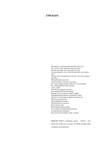 5
EPÍGRAFE
Por que eu vivo procurando um motivo de viver,
Se a vida às vezes parece de mim esquecer?
Procuro em todas,mas todas não são você.
Eu quero apenas viver, se não for para mim que seja pra
você.
Mas às vezes você parece me ignorar, sem nem ao menos
me olhar,
Me machucando pra valer.
Atrás dos meus sonhos eu vou correr.
Eu vou me achar, pra mais tarde em você me perder.
Se a vida dá presente pra cada um,
o meu, cadê?
Será que esse mundo tem jeito?
Esse mundo cheio de preconceito.
Quando estou só,preso na minha solidão,
Juntando pedaços de mim que caíam ao chão,
Juro que às vezes nem ao menos sei, quem sou.
Talvez eu seja um tolo,
Que acredita num sonho.
Na procura de te esquecer,
Eu fiz brotar a flor.
Para carregar junto ao peito,
E crer que esse mundo ainda tem jeito.
E como príncipe sonhador...
Sou um tolo que acredita, ainda, no amor.
PRÍNCIPE POETA (Alexandre Lemos - APAE) - Este
poema foi escrito por um aluno da APAE, chamado pela
sociedade, de excepcional.
 