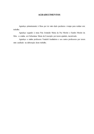6
AGRADECIMENTOS
Agradeço primeiramente à Deus por ter mim dado paciência e tempo para realizar este
trabalho.
Agradeço segundo à meus Pais Josineide Maria da Paz Moréte e Sandro Moréte da
Silva e a minha avó Sebastiana Maria da Conceição por terem ajudado, incentivado.
Agradeço a minha professora Vanderli Auxiliadora e aos outros professores por terem
mim auxiliado na elaboração deste trabalho.
 