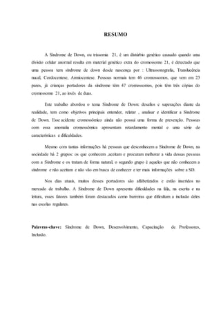 7
RESUMO
A Síndrome de Down, ou trissomia 21, é um distúrbio genético causado quando uma
divisão celular anormal resulta em material genético extra do cromossomo 21, é detectado que
uma pessoa tem síndrome de down desde nascença por : Ultrassonografia, Translucência
nucal, Cordocentese, Amniocentese. Pessoas normais tem 46 cromossomos, que vem em 23
pares, já crianças portadores da síndrome têm 47 cromossomos, pois têm três cópias do
cromossomo 21, ao invés de duas.
Este trabalho abordou o tema Síndrome de Down: desafios e superações diante da
realidade, tem como objetivos principais entender, relatar , analisar e identificar a Síndrome
de Down. Esse acidente cromossômico ainda não possui uma forma de prevenção. Pessoas
com essa anomalia cromossômica apresentam retardamento mental e uma série de
características e dificuldades.
Mesmo com tantas informações há pessoas que desconhecem a Síndrome de Down, na
sociedade há 2 grupos: os que conhecem ,aceitam e procuram melhorar a vida dessas pessoas
com a Síndrome e os tratam de forma natural, o segundo grupo é aqueles que não conhecem a
síndrome e não aceitam e não vão em busca de conhecer e ter mais informações sobre a SD.
Nos dias atuais, muitos desses portadores são alfabetizados e estão inseridos no
mercado de trabalho. A Síndrome de Down apresenta dificuldades na fala, na escrita e na
leitura, esses fatores também foram destacados como barreiras que dificultam a inclusão deles
nas escolas regulares.
Palavras-chave: Síndrome de Down, Desenvolvimento, Capacitação de Professores,
Inclusão.
 