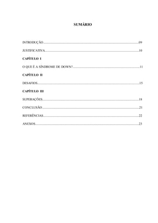 8
SUMÁRIO
INTRODUÇÃO........................................................................................................................09
JUSTIFICATIVA......................................................................................................................10
CAPÍTULO I
O QUE É A SÍNDROME DE DOWN?....................................................................................11
CAPÍTULO II
DESAFIOS................................................................................................................................15
CAPÍTULO III
SUPERAÇÕES.........................................................................................................................18
CONCLUSÃO..........................................................................................................................21
REFERÊNCIAS........................................................................................................................22
ANEXOS..................................................................................................................................23
 