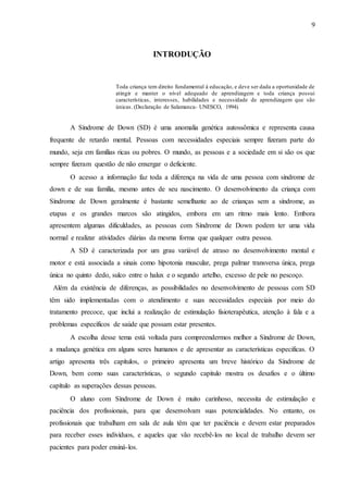 9
INTRODUÇÃO
Toda criança tem direito fundamental à educação, e deve ser dada a oportunidade de
atingir e manter o nível adequado de aprendizagem e toda criança possui
características, interesses, habilidades e necessidade de aprendizagem que são
únicas. (Declaração de Salamanca- UNESCO, 1994).
A Síndrome de Down (SD) é uma anomalia genética autossômica e representa causa
frequente de retardo mental. Pessoas com necessidades especiais sempre fizeram parte do
mundo, seja em famílias ricas ou pobres. O mundo, as pessoas e a sociedade em si são os que
sempre fizeram questão de não enxergar o deficiente.
O acesso a informação faz toda a diferença na vida de uma pessoa com síndrome de
down e de sua família, mesmo antes de seu nascimento. O desenvolvimento da criança com
Síndrome de Down geralmente é bastante semelhante ao de crianças sem a síndrome, as
etapas e os grandes marcos são atingidos, embora em um ritmo mais lento. Embora
apresentem algumas dificuldades, as pessoas com Síndrome de Down podem ter uma vida
normal e realizar atividades diárias da mesma forma que qualquer outra pessoa.
A SD é caracterizada por um grau variável de atraso no desenvolvimento mental e
motor e está associada a sinais como hipotonia muscular, prega palmar transversa única, prega
única no quinto dedo, sulco entre o halux e o segundo artelho, excesso de pele no pescoço.
Além da existência de diferenças, as possibilidades no desenvolvimento de pessoas com SD
têm sido implementadas com o atendimento e suas necessidades especiais por meio do
tratamento precoce, que inclui a realização de estimulação fisioterapêutica, atenção à fala e a
problemas específicos de saúde que possam estar presentes.
A escolha desse tema está voltada para compreendermos melhor a Síndrome de Down,
a mudança genética em alguns seres humanos e de apresentar as características especificas. O
artigo apresenta três capítulos, o primeiro apresenta um breve histórico da Síndrome de
Down, bem como suas características, o segundo capitulo mostra os desafios e o último
capítulo as superações dessas pessoas.
O aluno com Síndrome de Down é muito carinhoso, necessita de estimulação e
paciência dos profissionais, para que desenvolvam suas potencialidades. No entanto, os
profissionais que trabalham em sala de aula têm que ter paciência e devem estar preparados
para receber esses indivíduos, e aqueles que vão recebê-los no local de trabalho devem ser
pacientes para poder ensiná-los.
 