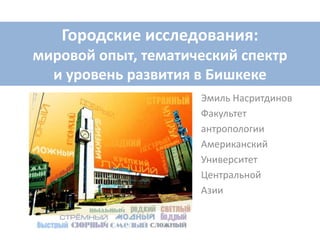 Городские исследования:
мировой опыт, тематический спектр
и уровень развития в Бишкеке
Эмиль Насритдинов
Факультет
антропологии
Американский
Университет
Центральной
Азии
 