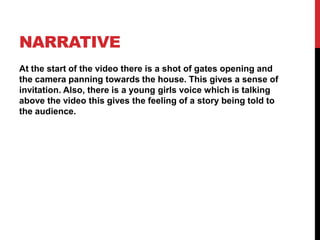 narrativeAt the start of the video there is a shot of gates opening and the camera panning towards the house. This gives a sense of invitation. Also, there is a young girls voice which is talking above the video this gives the feeling of a story being told to the audience.