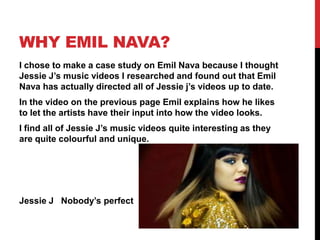 Why Emil Nava?I chose to make a case study on Emil Nava because I thought Jessie J’s music videos I researched and found out that Emil Nava has actually directed all of Jessie j’s videos up to date.In the video on the previous page Emil explains how he likes to let the artists have their input into how the video looks.I find all of Jessie J’s music videos quite interesting as they are quite colourfuland unique.Jessie J   Nobody’s perfect