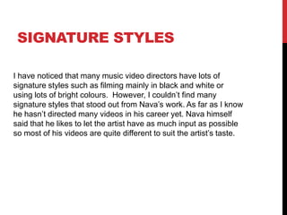 Signature stylesI have noticed that many music video directors have lots of signature styles such as filming mainly in black and white or using lots of bright colours.  However, I couldn’t find many signature styles that stood out from Nava’s work. As far as I know he hasn’t directed many videos in his career yet. Nava himself said that he likes to let the artist have as much input as possible so most of his videos are quite different to suit the artist’s taste.