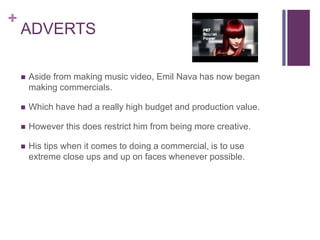 +
ADVERTS
 Aside from making music video, Emil Nava has now began
making commercials.
 Which have had a really high budget and production value.
 However this does restrict him from being more creative.
 His tips when it comes to doing a commercial, is to use
extreme close ups and up on faces whenever possible.
 