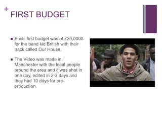 +
FIRST BUDGET
 Emils first budget was of £20,0000
for the band kid British with their
track called Our House.
 The Video was made in
Manchester with the local people
around the area and it was shot in
one day, edited in 2-3 days and
they had 10 days for pre-
production.
 