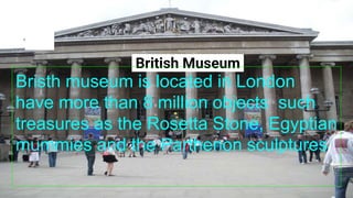British Museum
Bristh museum is located in London
have more than 8 million objects such
treasures as the Rosetta Stone, Egyptian
mummies and the Parthenon sculptures
 