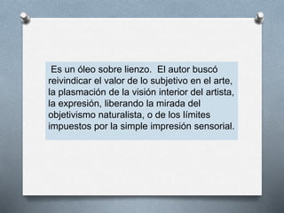 Es un óleo sobre lienzo. El autor buscó
reivindicar el valor de lo subjetivo en el arte,
la plasmación de la visión interior del artista,
la expresión, liberando la mirada del
objetivismo naturalista, o de los límites
impuestos por la simple impresión sensorial.
 