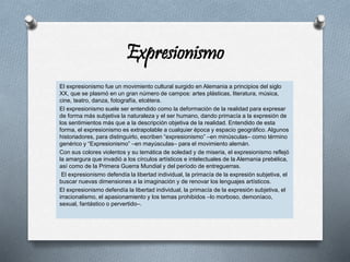 Expresionismo
El expresionismo fue un movimiento cultural surgido en Alemania a principios del siglo
XX, que se plasmó en un gran número de campos: artes plásticas, literatura, música,
cine, teatro, danza, fotografía, etcétera.
El expresionismo suele ser entendido como la deformación de la realidad para expresar
de forma más subjetiva la naturaleza y el ser humano, dando primacía a la expresión de
los sentimientos más que a la descripción objetiva de la realidad. Entendido de esta
forma, el expresionismo es extrapolable a cualquier época y espacio geográfico. Algunos
historiadores, para distinguirlo, escriben “expresionismo” –en minúsculas– como término
genérico y “Expresionismo” –en mayúsculas– para el movimiento alemán.
Con sus colores violentos y su temática de soledad y de miseria, el expresionismo reflejó
la amargura que invadió a los círculos artísticos e intelectuales de la Alemania prebélica,
así como de la Primera Guerra Mundial y del período de entreguerras.
El expresionismo defendía la libertad individual, la primacía de la expresión subjetiva, el
buscar nuevas dimensiones a la imaginación y de renovar los lenguajes artísticos.
El expresionismo defendía la libertad individual, la primacía de la expresión subjetiva, el
irracionalismo, el apasionamiento y los temas prohibidos –lo morboso, demoníaco,
sexual, fantástico o pervertido–.
 
