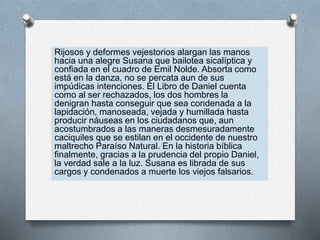 Rijosos y deformes vejestorios alargan las manos
hacia una alegre Susana que bailotea sicalíptica y
confiada en el cuadro de Emil Nolde. Absorta como
está en la danza, no se percata aun de sus
impúdicas intenciones. El Libro de Daniel cuenta
como al ser rechazados, los dos hombres la
denigran hasta conseguir que sea condenada a la
lapidación, manoseada, vejada y humillada hasta
producir náuseas en los ciudadanos que, aun
acostumbrados a las maneras desmesuradamente
caciquiles que se estilan en el occidente de nuestro
maltrecho Paraíso Natural. En la historia bíblica
finalmente, gracias a la prudencia del propio Daniel,
la verdad sale a la luz. Susana es librada de sus
cargos y condenados a muerte los viejos falsarios.
 