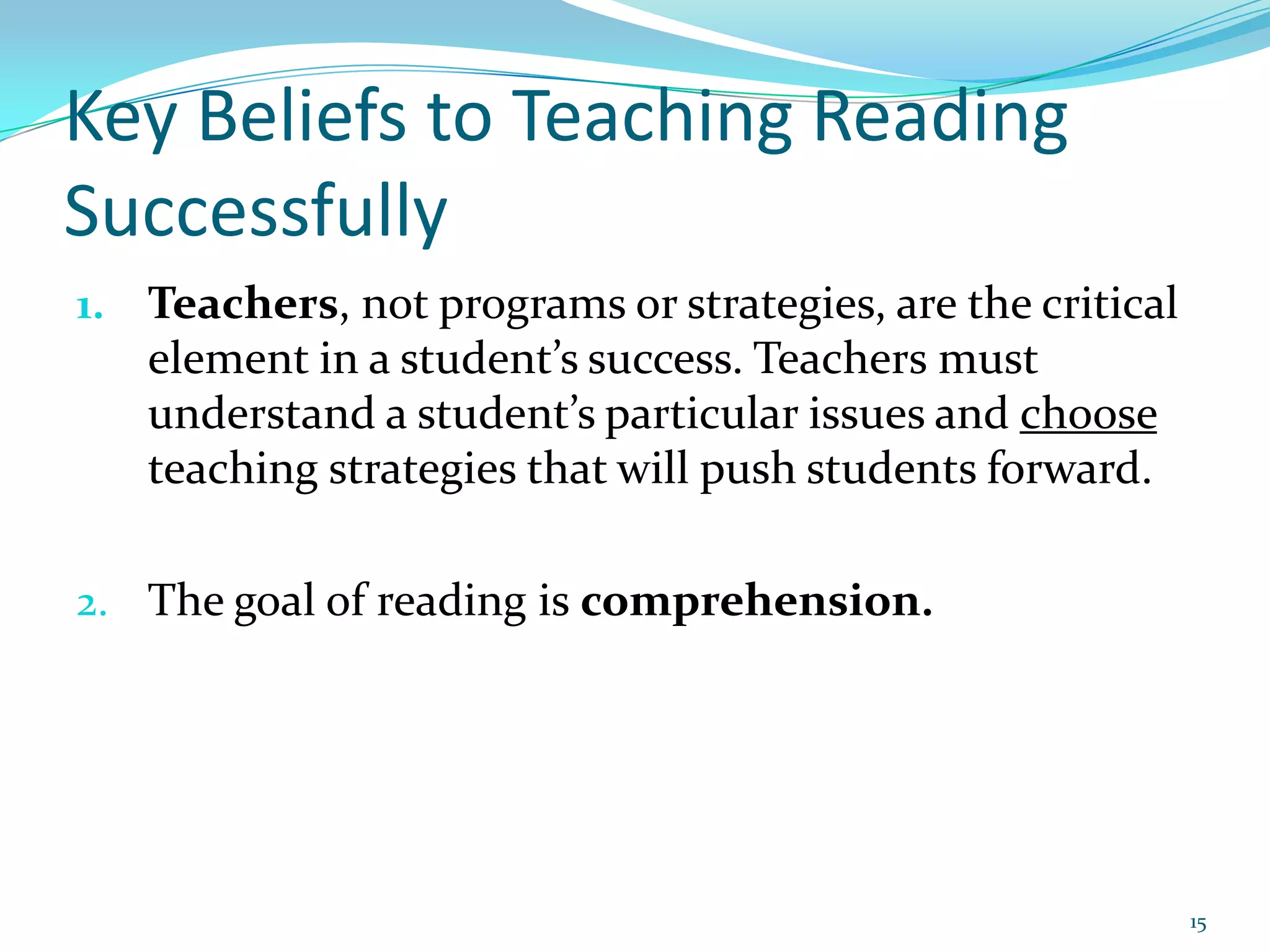 Key Beliefs to Teaching Reading SuccessfullyTeachers, not programs or strategies, are the critical element in a student’s success. Teachers must understand a student’s particular issues and choose teaching strategies that will push students forward.The goal of reading is comprehension.15