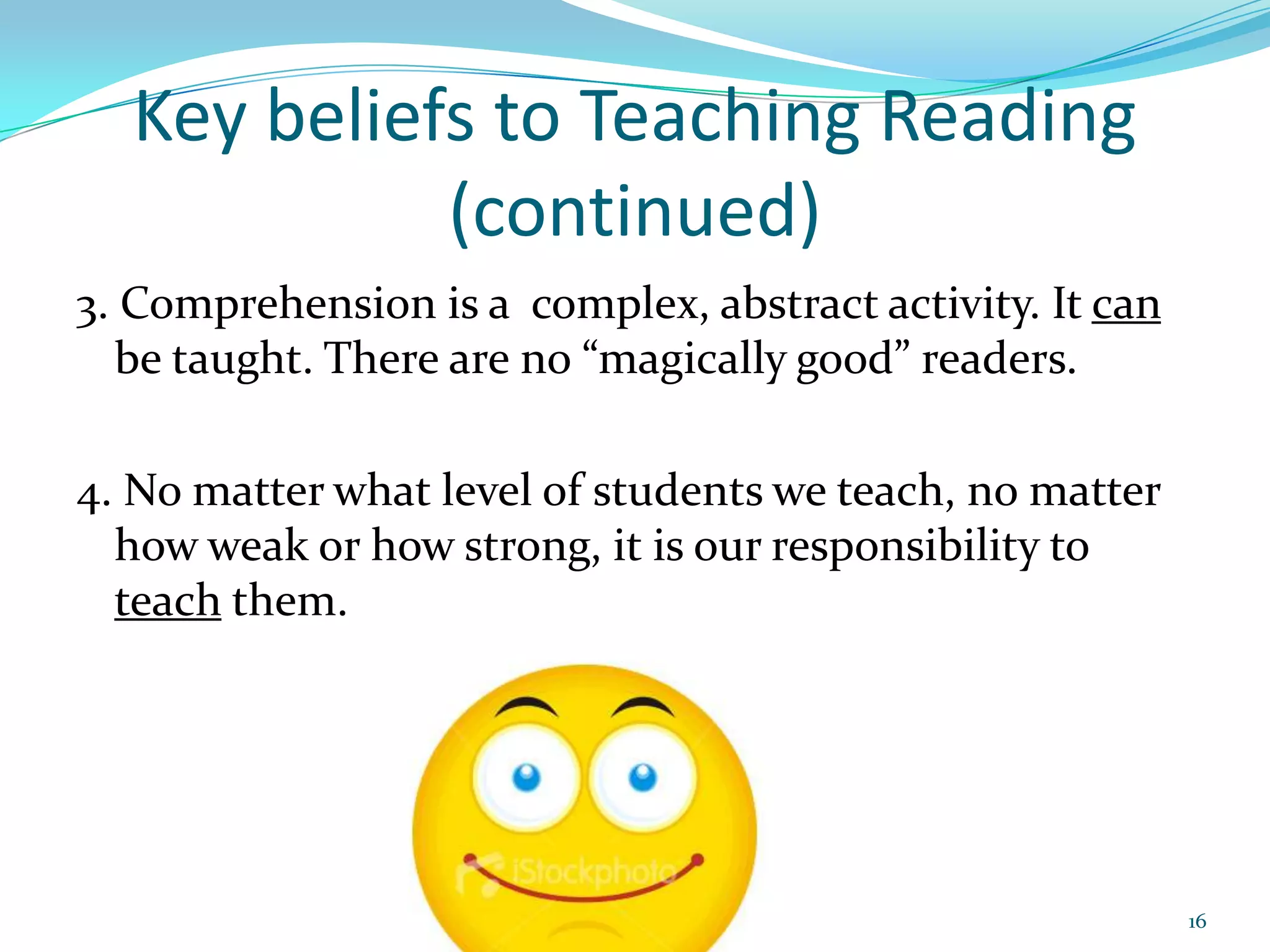 Key beliefs to Teaching Reading (continued)3. Comprehension is a  complex, abstract activity. It can be taught. There are no “magically good” readers.4. No matter what level of students we teach, no matter how weak or how strong, it is our responsibility to teach them.16