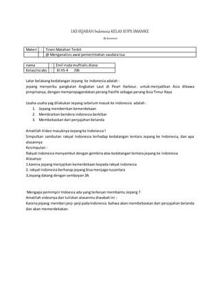 LKS SEJARAH Indonesia KELAS XIIPS SMANIKE
Bykusmiati
Materi : Tirani Matahari Terbit
@ Menganalisis awal pemerintahan saudara tua
nama : Emil risda muftialis diana
Kelas/noabs : XI IIS-4 /06
Latar belakang kedatangan Jepang ke Indonesia adalah :
jepang menyerbu pangkalan Angkatan Laut di Pearl Harbour. untuk menjadikan Asia dibawa
pimpinanya, dengan mempropagandakan perang Pasifik sebagai perang Asia Timur Raya
Usaha-usaha yag dilakukan Jepang sebelum masuk ke indonesia adalah :
1. Jepang memberikan kemerdekaan
2. Membiarkan bendera indonesia berkibar
3. Membebaskan dari penjajahan belanda
Amatilah Video masuknya Jepang ke Indonesia !
Simpulkan sambutan rakyat Indonesia terhadap kedatangan tentara Jepang ke Indonesia, dan apa
alasannya
Kesimpulan :
Rakyat indonesia menyambut dengan gembira atas kedatangan tentara jepang ke indonesia
Alasanya:
1.karena jepang menjajikan kemerdekaan kepada rakyat indonesia
2. rakyat indonesia berharap jepang bisa menjaga nusantara
3.Jepang datang dengan semboyan 3A
Mengapa pemimpin Indoesia ada yang terkesan membantu Jepang ?
Amatilah videonya dan tuliskan alasanmu diwabah ini :
Karenajepang memberjanji-janji padaIndonesia bahwa akan membebaskan dari penjajahan belanda
dan akan memerdekakan.
 