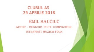 CLUBUL AS
25 APRILIE 2018
Emil Sauciuc
acTOR – REGiZOR- POET- cOmPOZiTOR-
iNTERPRET muZica FOlK
 