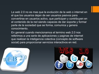 La web 2.0 no es mas que la evolución de la web o internet en
el que los usuarios dejan de ser usuarios pasivos para
convertirse en usuarios activo, que participan y contribuyen en
el contenido de la red siendo capaces de dar soporte y formar
parte de la sociedad que se forma, comunica y genera
conocimiento.
En general cuando mencionamos el termino web 2.0 nos
referimos a una serie de aplicaciones y paginas de internet
que realizan la inteligencia colectiva (concepto de software
social) para proporcionar servicios interactivos en red.
 