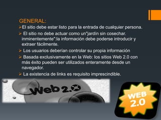 GENERAL:
El sitio debe estar listo para la entrada de cualquier persona.
 El sitio no debe actuar como un"jardín sin cosechar.
inminentemente":la información debe poderse introducir y
extraer fácilmente.
 Los usuarios deberían controlar su propia información
 Basada exclusivamente en la Web: los sitios Web 2.0 con
más éxito pueden ser utilizados enteramente desde un
navegador.
 La existencia de links es requisito imprescindible.
 