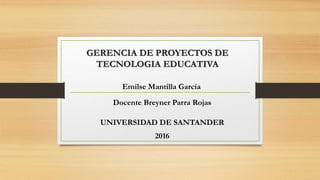 GERENCIA DE PROYECTOS DE
TECNOLOGIA EDUCATIVA
Emilse Mantilla García
Docente Breyner Parra Rojas
UNIVERSIDAD DE SANTANDER
2016
 