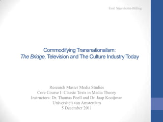 Emil Stjernholm-Billing




          Commodifying Transnationalism:
The Bridge, Television and The Culture Industry Today




               Research Master Media Studies
        Core Course I: Classic Texts in Media Theory
    Instructors: Dr. Thomas Poell and Dr. Jaap Kooijman
                 Universiteit van Amsterdam
                      5 December 2011
 