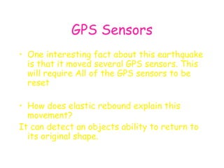 GPS Sensors One interesting fact about this earthquake is that it moved several GPS sensors. This will require All of the GPS sensors to be reset   How does elastic rebound explain this movement? It can detect an objects ability to return to its original shape. 