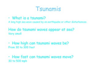 Tsunamis What is a tsunami? A long high sea wave caused by an earthquake or other disturbances. How do tsunami waves appear at sea? Very small How high can tsunami waves be? From 30 to 300 feet How fast can tsunami waves move? 30 to 500 mph 