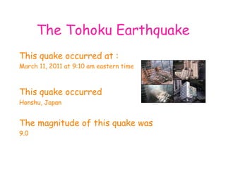 The Tohoku Earthquake This quake occurred at : March 11, 2011 at 9:10 am eastern time This quake occurred   Honshu, Japan The magnitude of this quake was 9.0 