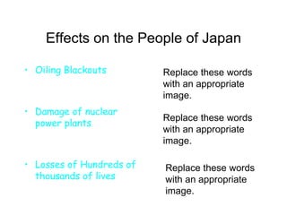 Effects on the People of Japan Oiling Blackouts Damage of nuclear power plants Losses of Hundreds of thousands of lives Replace these words with an appropriate image. Replace these words with an appropriate image. Replace these words with an appropriate image. 
