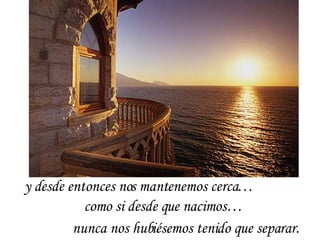 y desde entonces nos mantenemos cerca… como si desde que nacimos…  nunca nos hubiésemos tenido que separar.  