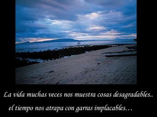 La vida muchas veces nos muestra cosas desagradables.. el tiempo nos atrapa con garras implacables… 