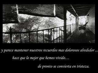 y parece mantener nuestros recuerdos mas dolorosos alrededor ... hace que lo mejor que hemos vivido… de pronto se convierta en tristeza.  