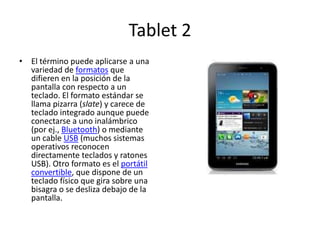 Tablet 2
• El término puede aplicarse a una
  variedad de formatos que
  difieren en la posición de la
  pantalla con respecto a un
  teclado. El formato estándar se
  llama pizarra (slate) y carece de
  teclado integrado aunque puede
  conectarse a uno inalámbrico
  (por ej., Bluetooth) o mediante
  un cable USB (muchos sistemas
  operativos reconocen
  directamente teclados y ratones
  USB). Otro formato es el portátil
  convertible, que dispone de un
  teclado físico que gira sobre una
  bisagra o se desliza debajo de la
  pantalla.
 
