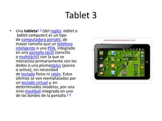 Tablet 3
• Una tableta1 2 (del inglés: tablet o
   tablet computer) es un tipo
  de computadora portátil, de
  mayor tamaño que un teléfono
  inteligente o una PDA, integrado
  en una pantalla táctil (sencilla
  o multitáctil) con la que se
  interactúa primariamente con los
  dedos o una plumastylus (pasiva
  o activa), sin necesidad
  de teclado físico ni ratón. Estos
  últimos se ven reemplazados por
  un teclado virtual y, en
  determinados modelos, por una
  mini-trackball integrada en uno
  de los bordes de la pantalla.3 4
 