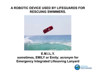 E.M.I.L.Y.
sometimes, EMILY or Emily; acronym for
Emergency Integrated Lifesaving Lanyard
A ROBOTIC DEVICE USED BY LIFEGUARDS FOR
RESCUING SWIMMERS.
 