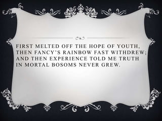 FIRST MELTED OFF THE HOPE OF YOUTH,
THEN FANCY’S RAINBOW FAST WITHDREW;
AND THEN EXPERIENCE TOLD ME TRUTH
IN MORTAL BOSOMS NEVER GREW.
 
