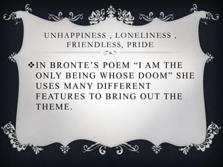 UNHAPPINESS , LONELINESS ,
FRIENDLESS, PRIDE
IN BRONTE’S POEM “I AM THE
ONLY BEING WHOSE DOOM” SHE
USES MANY DIFFERENT
FEATURES TO BRING OUT THE
THEME.
 