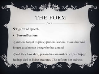 THE FORM
Figures of speech:
 Personification:
-( sad soul forgot its pride) personification , makes her soul
forgets as a human being who has a mind.
-(And they have died) personification makes her past happy
feelings died as living creatures. This reflects her sadness.
 
