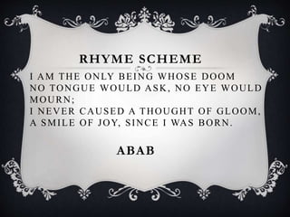 ABAB
I AM THE ONLY BEING WHOSE DOOM
NO TONGUE WOULD ASK, NO EYE WOULD
MOURN;
I NEVER CAUSED A THOUGHT OF GLOOM,
A SMILE OF JOY, SINCE I WAS BORN.
RHYME SCHEME
 