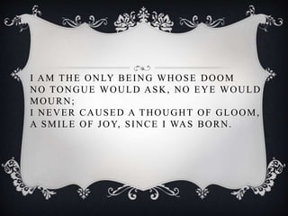 I AM THE ONLY BEING WHOSE DOOM
NO TONGUE WOULD ASK, NO EYE WOULD
MOURN;
I NEVER CAUSED A THOUGHT OF GLOOM,
A SMILE OF JOY, SINCE I WAS BORN.
 