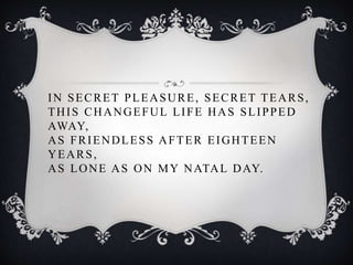 IN SECRET PLEASURE, SECRET TEARS,
THIS CHANGEFUL LIFE HAS SLIPPED
AWAY,
AS FRIENDLESS AFTER EIGHTEEN
YEARS,
AS LONE AS ON MY NATAL DAY.
 