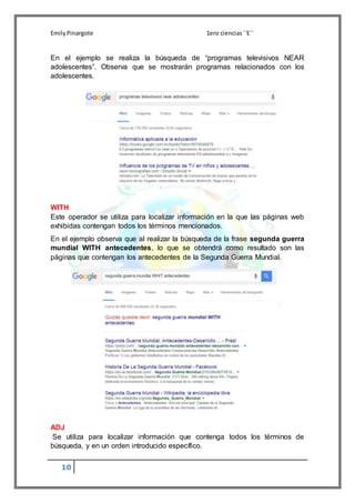 EmilyPinargote 1ero ciencias´´E´´
10
En el ejemplo se realiza la búsqueda de “programas televisivos NEAR
adolescentes”. Observa que se mostrarán programas relacionados con los
adolescentes.
WITH
Este operador se utiliza para localizar información en la que las páginas web
exhibidas contengan todos los términos mencionados.
En el ejemplo observa que al realizar la búsqueda de la frase segunda guerra
mundial WITH antecedentes, lo que se obtendrá como resultado son las
páginas que contengan los antecedentes de la Segunda Guerra Mundial.
ADJ
Se utiliza para localizar información que contenga todos los términos de
búsqueda, y en un orden introducido específico.
 