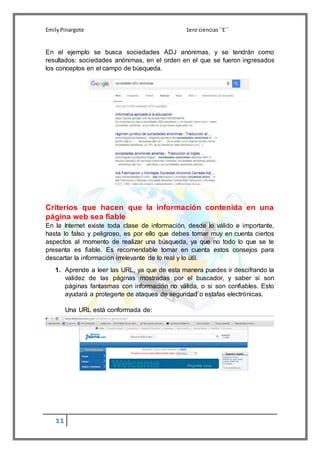 EmilyPinargote 1ero ciencias´´E´´
11
En el ejemplo se busca sociedades ADJ anónimas, y se tendrán como
resultados: sociedades anónimas, en el orden en el que se fueron ingresados
los conceptos en el campo de búsqueda.
Criterios que hacen que la información contenida en una
página web sea fiable
En la Internet existe toda clase de información, desde lo válido e importante,
hasta lo falso y peligroso, es por ello que debes tomar muy en cuenta ciertos
aspectos al momento de realizar una búsqueda, ya que no todo lo que se te
presenta es fiable. Es recomendable tomar en cuenta estos consejos para
descartar la información irrelevante de lo real y lo útil.
1. Aprende a leer las URL, ya que de esta manera puedes ir descifrando la
validez de las páginas mostradas por el buscador, y saber si son
páginas fantasmas con información no válida, o si son confiables. Esto
ayudará a protegerte de ataques de seguridad o estafas electrónicas.
Una URL está conformada de:
 