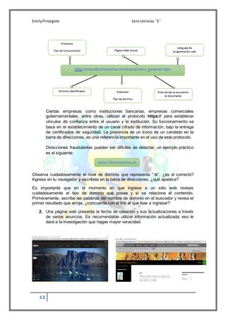 EmilyPinargote 1ero ciencias´´E´´
12
Ciertas empresas como instituciones bancarias, empresas comerciales
gubernamentales, entre otras, utilizan el protocolo https:// para establecer
vínculos de confianza entre el usuario y la institución. Su funcionamiento se
basa en el establecimiento de un canal cifrado de información, bajo la entrega
de certificados de seguridad. La presencia de un ícono de un candado en la
barra de direcciones, es una referencia importante en el uso de este protocolo.
Direcciones fraudulentas pueden ser difíciles de detectar, un ejemplo práctico
es el siguiente:
Observa cuidadosamente el nivel de dominio que representa “.tk”, ¿es el correcto?
Ingresa en tu navegador y escríbela en la barra de direcciones, ¿qué aparece?
Es importante que en el momento en que ingrese a un sitio web revises
cuidadosamente el tipo de dominio que posee y si se relaciona el contenido.
Primeramente, escribe las palabras del nombre de dominio en el buscador y revisa el
primer resultado que arroja, ¿concuerda con el link al que ibas a ingresar?
2. Una página web presenta la fecha de creación y sus actualizaciones a través
de varios anuncios. Es recomendable utilizar información actualizada; eso le
dará a la investigación que hagas mayor veracidad.
www.librerianorma.tk
 